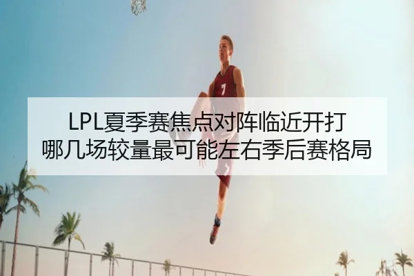 LPL夏季赛焦点对阵临近开打 哪几场较量最可能左右季后赛格局 | kaiyun