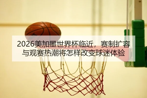2026美加墨世界杯临近，赛制扩容与观赛热潮将怎样改变球迷体验 | kaiyun