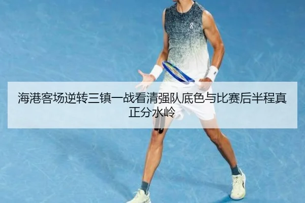 海港客场逆转三镇一战看清强队底色与比赛后半程真正分水岭 | kaiyun